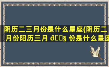 阴历二三月份是什么星座(阴历二月份阳历三月 🐧 份是什么星座)